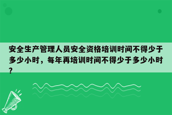 安全生产管理人员安全资格培训时间不得少于多少小时，每年再培训时间不得少于多少小时?