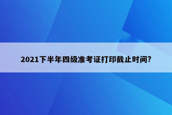 2021下半年四级准考证打印截止时间?