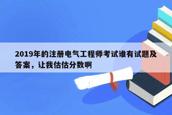 2019年的注册电气工程师考试谁有试题及答案，让我估估分数啊