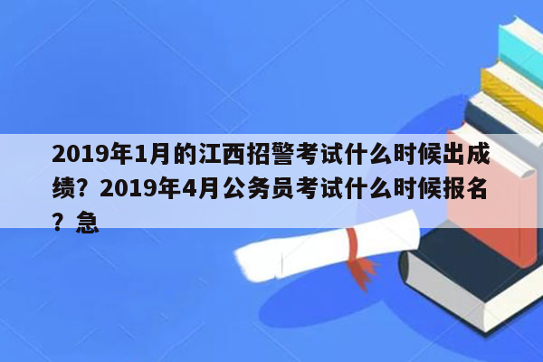 2019年1月的江西招警考试什么时候出成绩？2019年4月公务员考试什么时候报名？急