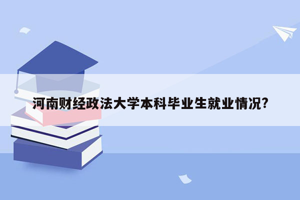 河南财经政法大学本科毕业生就业情况?