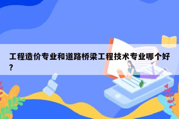 工程造价专业和道路桥梁工程技术专业哪个好?