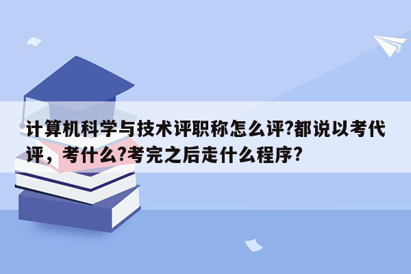 计算机科学与技术评职称怎么评?都说以考代评，考什么?考完之后走什么程序?