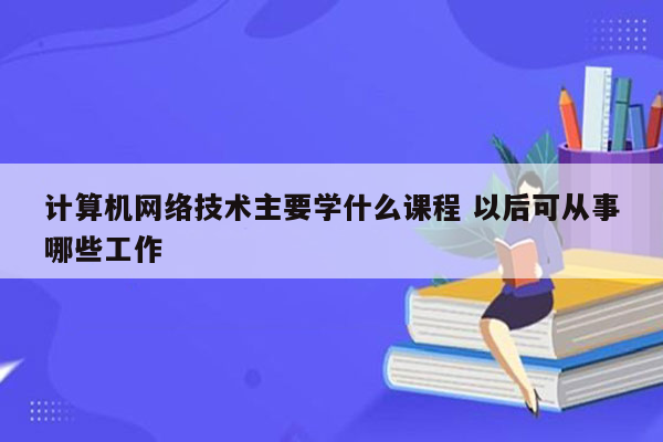 计算机网络技术主要学什么课程 以后可从事哪些工作