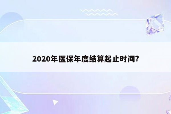 2020年医保年度结算起止时间?