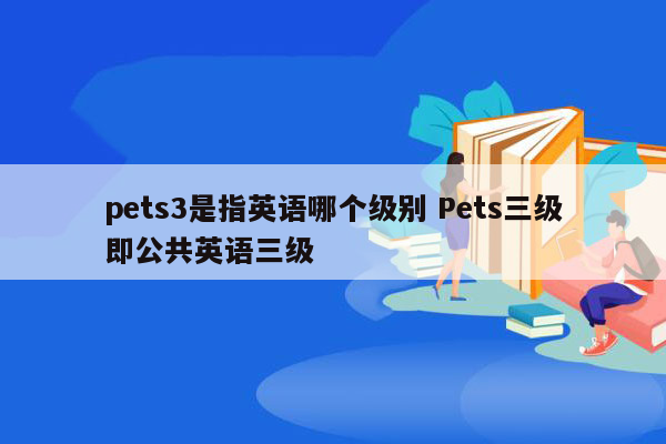 pets3是指英语哪个级别 Pets三级即公共英语三级