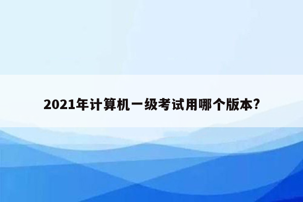 2021年计算机一级考试用哪个版本?