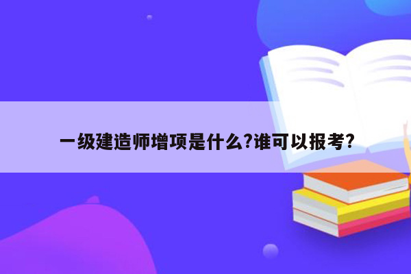 一级建造师增项是什么?谁可以报考?