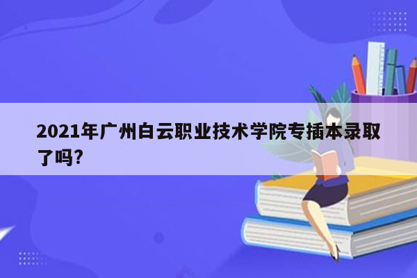 2021年广州白云职业技术学院专插本录取了吗?