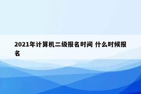 2021年计算机二级报名时间 什么时候报名