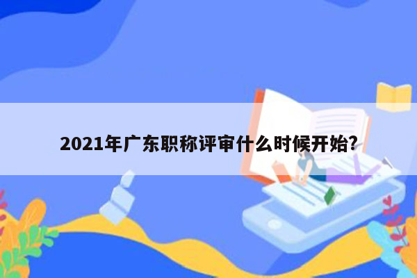 2021年广东职称评审什么时候开始?