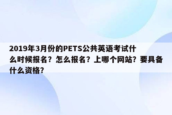 2019年3月份的PETS公共英语考试什么时候报名？怎么报名？上哪个网站？要具备什么资格？