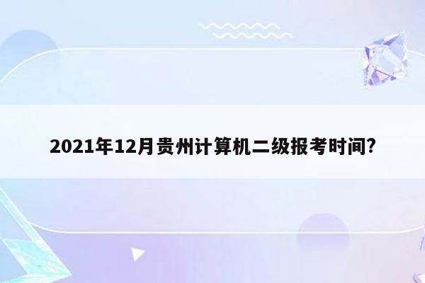 2021年12月贵州计算机二级报考时间?