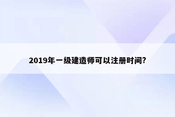 2019年一级建造师可以注册时间?