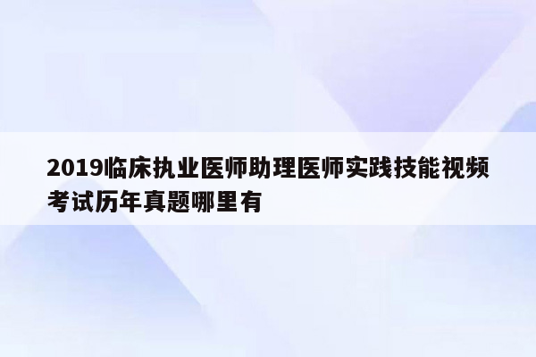 2019临床执业医师助理医师实践技能视频考试历年真题哪里有