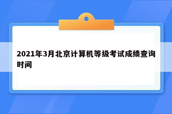 2021年3月北京计算机等级考试成绩查询时间