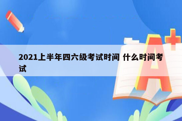 2021上半年四六级考试时间 什么时间考试