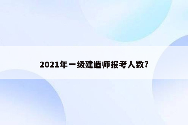 2021年一级建造师报考人数?