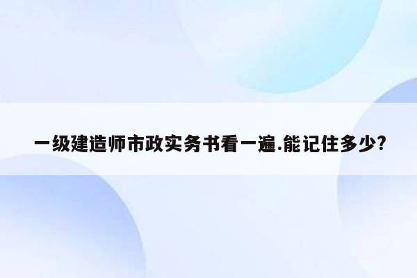 一级建造师市政实务书看一遍.能记住多少?