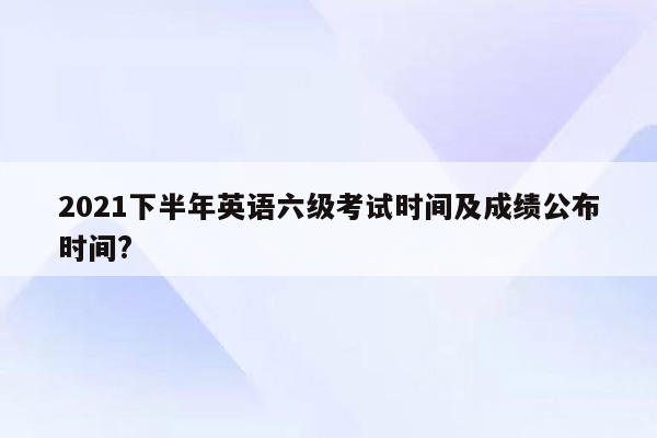 2021下半年英语六级考试时间及成绩公布时间?