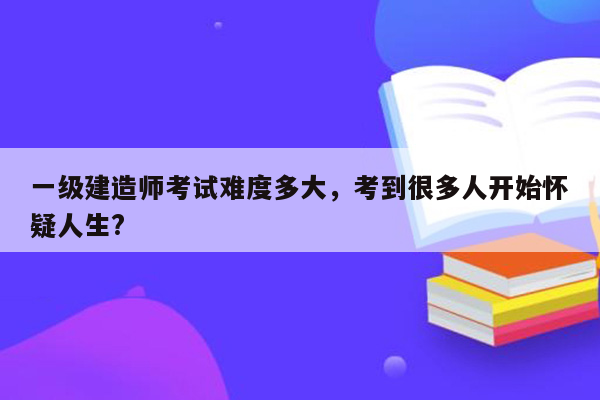 一级建造师考试难度多大，考到很多人开始怀疑人生?