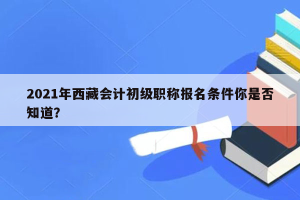 2021年西藏会计初级职称报名条件你是否知道？