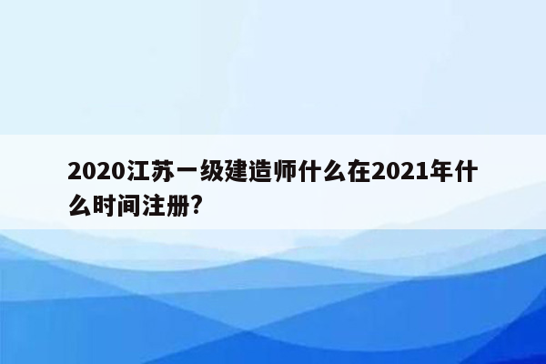 2020江苏一级建造师什么在2021年什么时间注册?