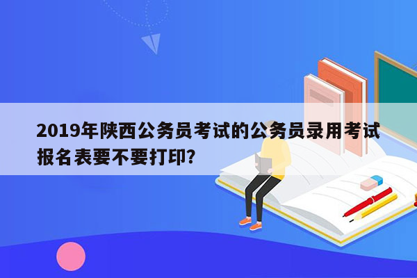 2019年陕西公务员考试的公务员录用考试报名表要不要打印？