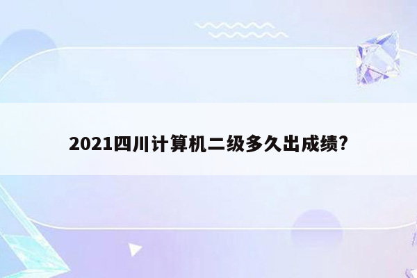 2021四川计算机二级多久出成绩?