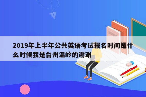 2019年上半年公共英语考试报名时间是什么时候我是台州温岭的谢谢