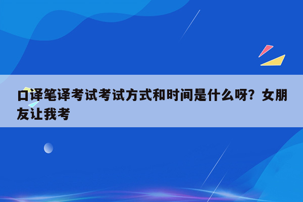 口译笔译考试考试方式和时间是什么呀？女朋友让我考