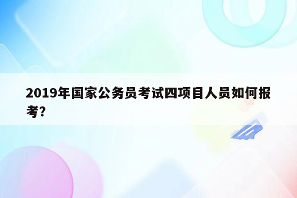 2019年国家公务员考试四项目人员如何报考？