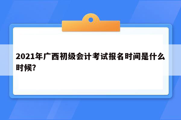 2021年广西初级会计考试报名时间是什么时候？