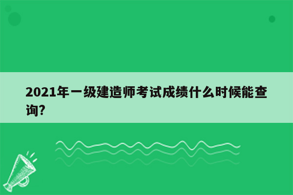 2021年一级建造师考试成绩什么时候能查询?