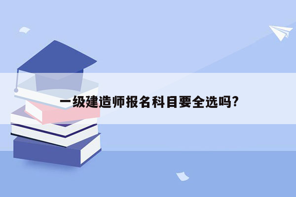 一级建造师报名科目要全选吗?