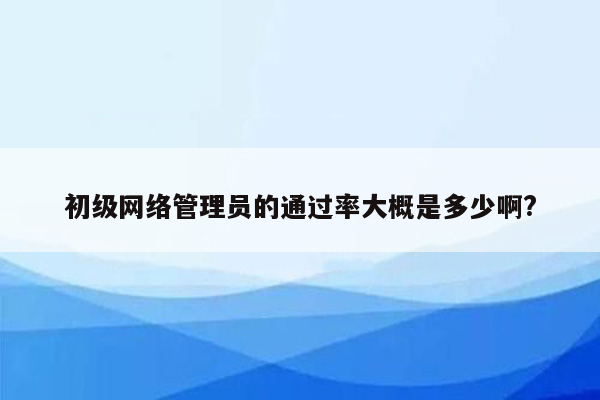 初级网络管理员的通过率大概是多少啊?