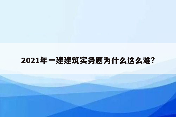 2021年一建建筑实务题为什么这么难?