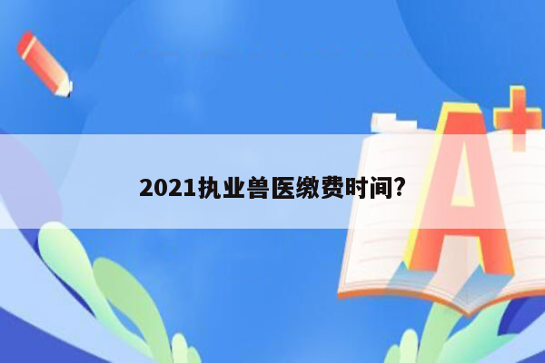 2021执业兽医缴费时间?