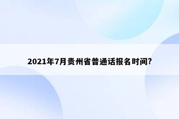 2021年7月贵州省普通话报名时间?