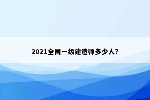 2021全国一级建造师多少人?