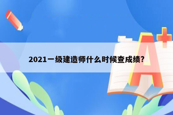 2021一级建造师什么时候查成绩?