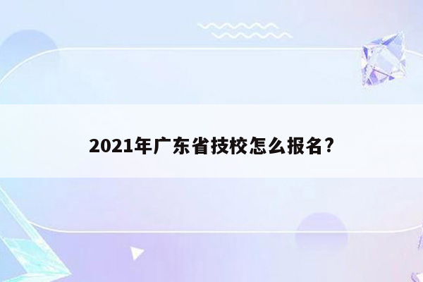 2021年广东省技校怎么报名?