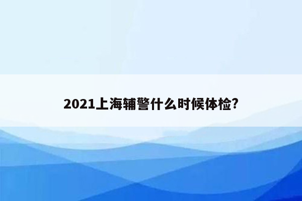 2021上海辅警什么时候体检?