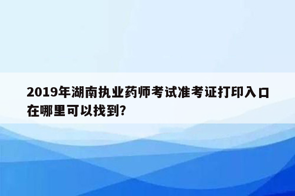 2019年湖南执业药师考试准考证打印入口在哪里可以找到？