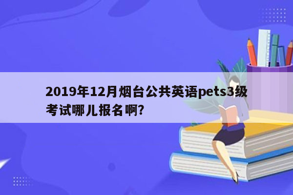 2019年12月烟台公共英语pets3级考试哪儿报名啊？