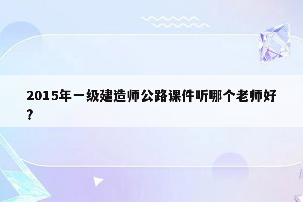 2015年一级建造师公路课件听哪个老师好?