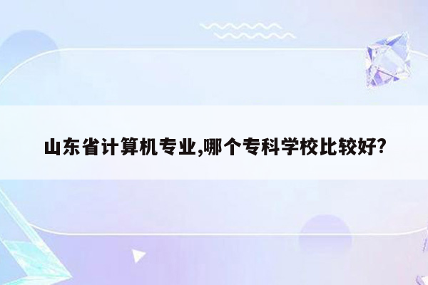 山东省计算机专业,哪个专科学校比较好?