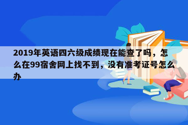 2019年英语四六级成绩现在能查了吗，怎么在99宿舍网上找不到，没有准考证号怎么办