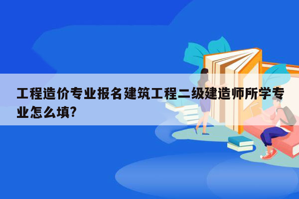 工程造价专业报名建筑工程二级建造师所学专业怎么填?