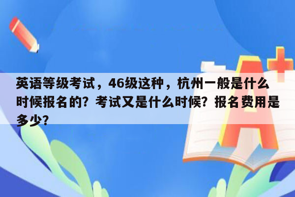 英语等级考试，46级这种，杭州一般是什么时候报名的？考试又是什么时候？报名费用是多少？